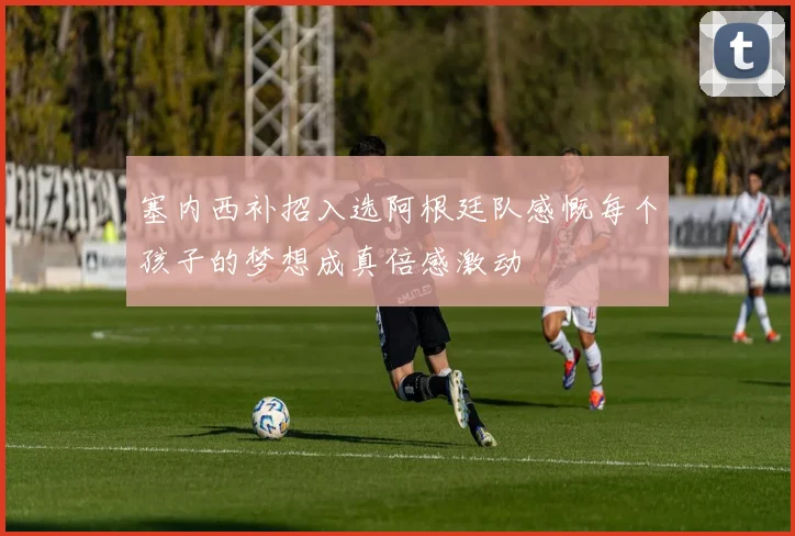塞内西补招入选阿根廷队感慨每个孩子的梦想成真倍感激动