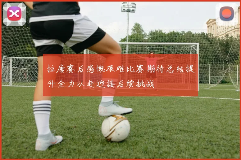 拉唐赛后感慨艰难比赛期待总结提升全力以赴迎接后续挑战