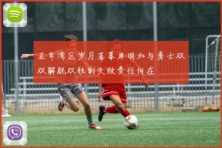 五年湾区岁月落幕库明加与勇士双双解脱双轨制失败责任何在