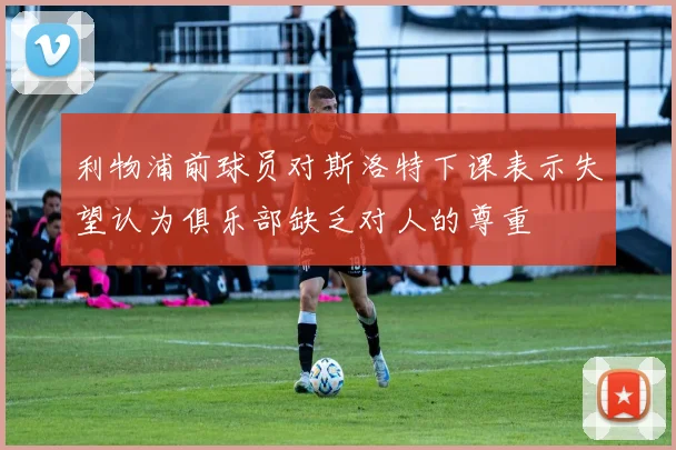 利物浦前球员对斯洛特下课表示失望认为俱乐部缺乏对人的尊重