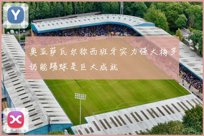 奥亚萨瓦尔称西班牙实力强大梅罗仍能踢球是巨大成就
