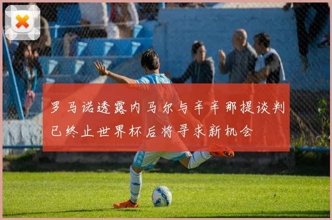 罗马诺透露内马尔与辛辛那提谈判已终止世界杯后将寻求新机会