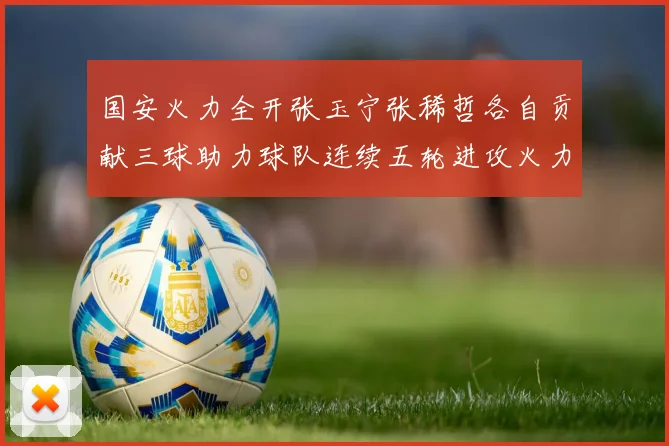 国安火力全开张玉宁张稀哲各自贡献三球助力球队连续五轮进攻火力猛增