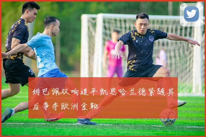 姆巴佩双响追平凯恩哈兰德紧随其后争夺欧洲金靴