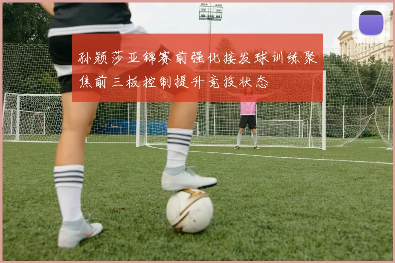 孙颖莎亚锦赛前强化接发球训练聚焦前三板控制提升竞技状态