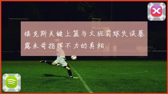 福克斯关键上篮与文班罚球失误暴露米奇指挥不力的真相