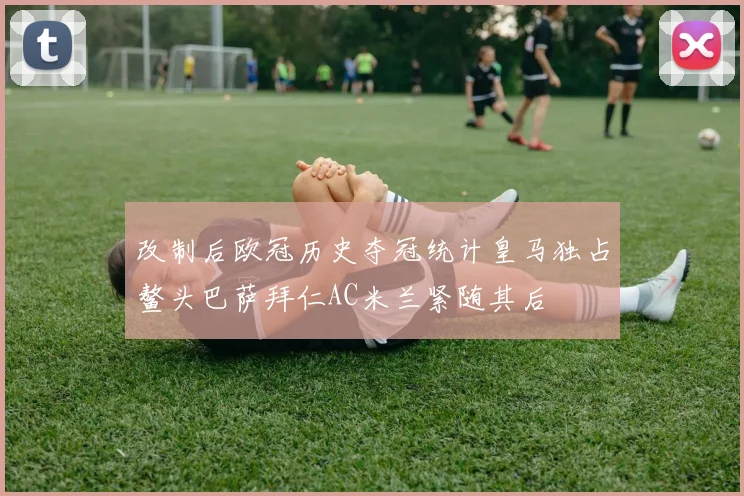 改制后欧冠历史夺冠统计皇马独占鳌头巴萨拜仁AC米兰紧随其后