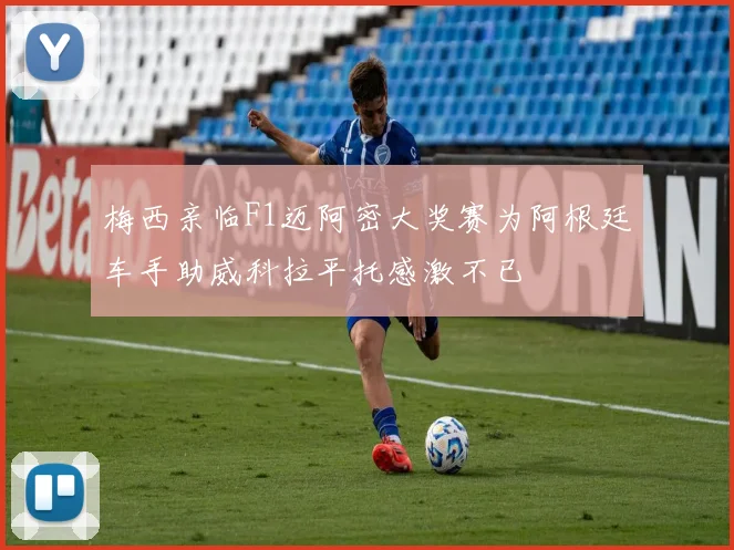 梅西亲临F1迈阿密大奖赛为阿根廷车手助威科拉平托感激不已
