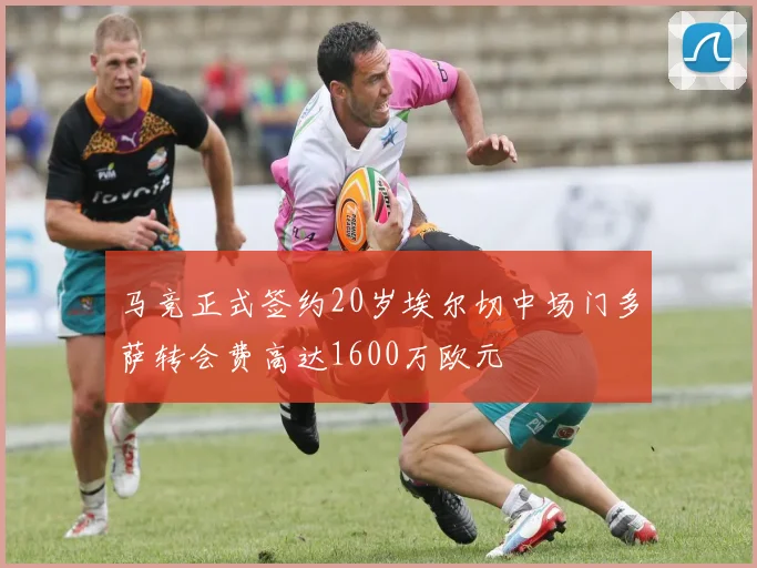 马竞正式签约20岁埃尔切中场门多萨转会费高达1600万欧元