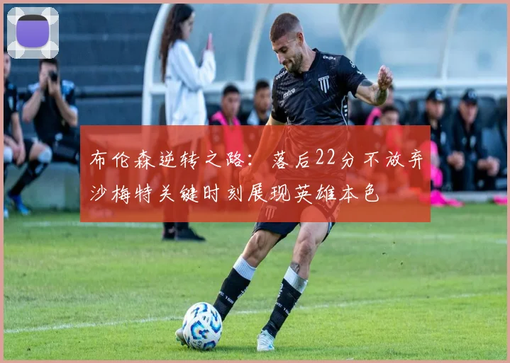 布伦森逆转之路：落后22分不放弃沙梅特关键时刻展现英雄本色