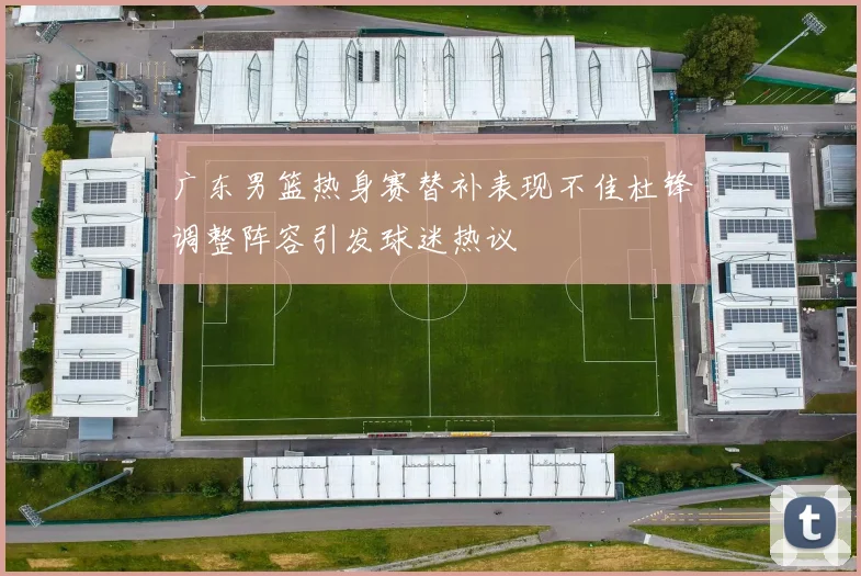 广东男篮热身赛替补表现不佳杜锋调整阵容引发球迷热议