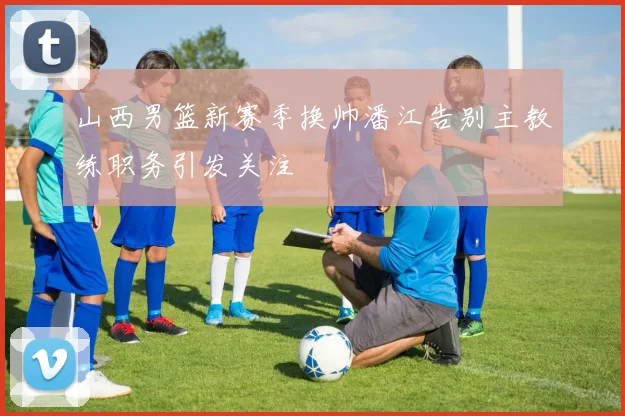 山西男篮新赛季换帅潘江告别主教练职务引发关注