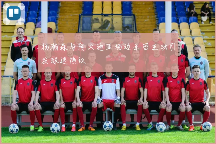 杨瀚森与阿夫迪亚场边亲密互动引发球迷热议