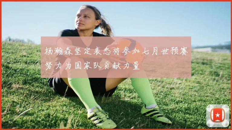 杨瀚森坚定表态将参加七月世预赛努力为国家队贡献力量