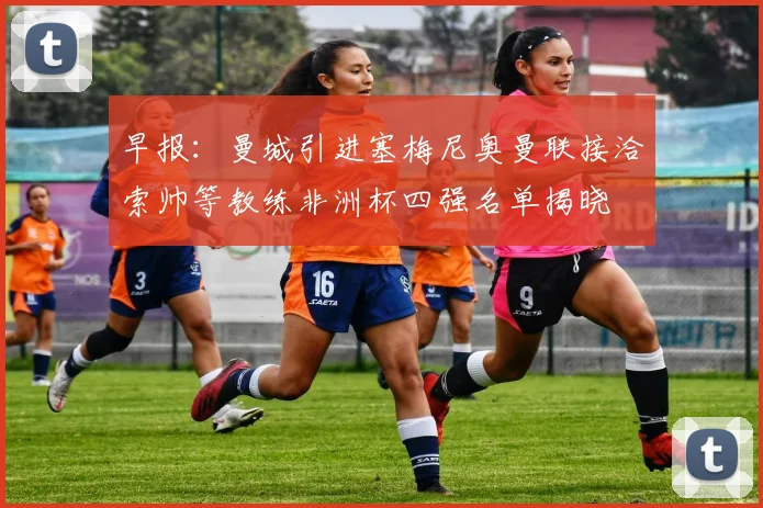 早报：曼城引进塞梅尼奥曼联接洽索帅等教练非洲杯四强名单揭晓