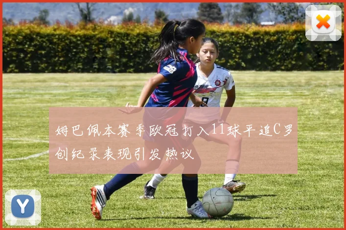 姆巴佩本赛季欧冠打入11球平追C罗创纪录表现引发热议