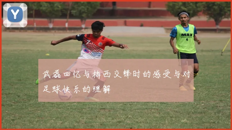 武磊回忆与梅西交锋时的感受与对足球快乐的理解