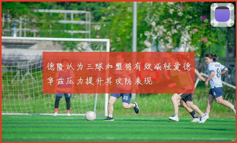 德隆认为三球加盟将有效减轻爱德华兹压力提升其攻防表现