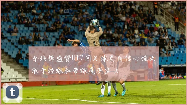 李玮锋盛赞U17国足球员自信心强大敢于控球和带球展现实力
