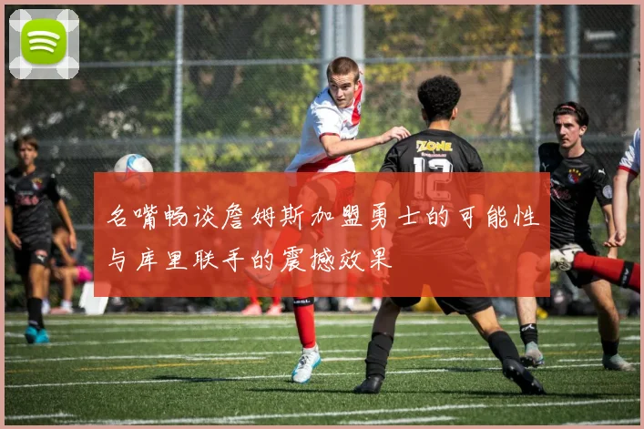 名嘴畅谈詹姆斯加盟勇士的可能性与库里联手的震撼效果