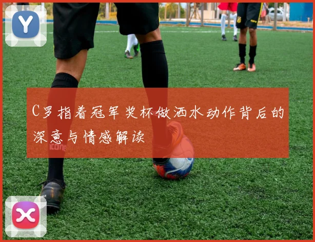 C罗指着冠军奖杯做洒水动作背后的深意与情感解读