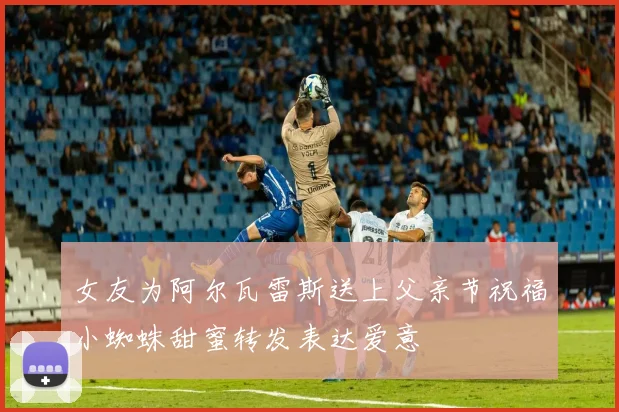 女友为阿尔瓦雷斯送上父亲节祝福小蜘蛛甜蜜转发表达爱意