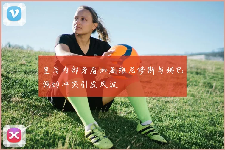 皇马内部矛盾加剧维尼修斯与姆巴佩的冲突引发风波