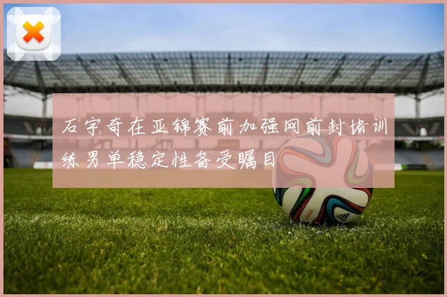 石宇奇在亚锦赛前加强网前封堵训练男单稳定性备受瞩目